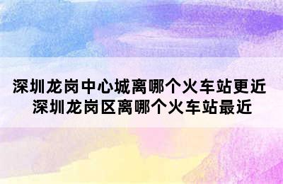 深圳龙岗中心城离哪个火车站更近 深圳龙岗区离哪个火车站最近